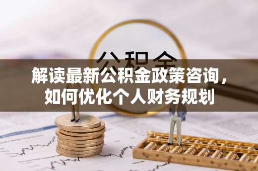 涡阳解读最新公积金政策咨询，如何优化个人财务规划