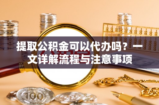 涡阳提取公积金可以代办吗？一文详解流程与注意事项
