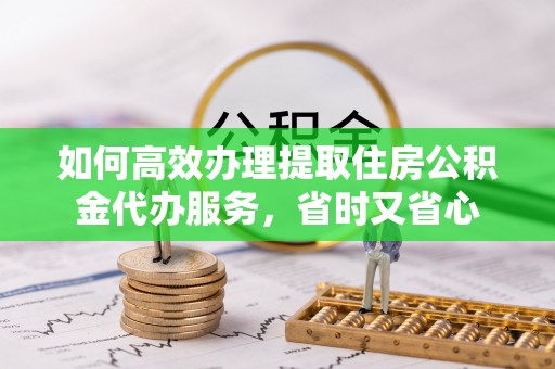 涡阳如何高效办理提取住房公积金代办服务，省时又省心
