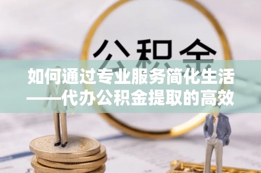 涡阳如何通过专业服务简化生活——代办公积金提取的高效选择