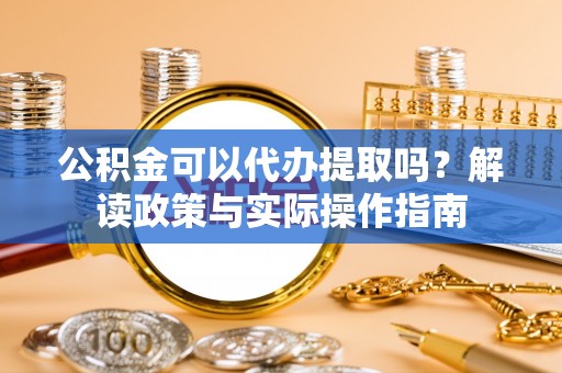 涡阳公积金可以代办提取吗？解读政策与实际操作指南