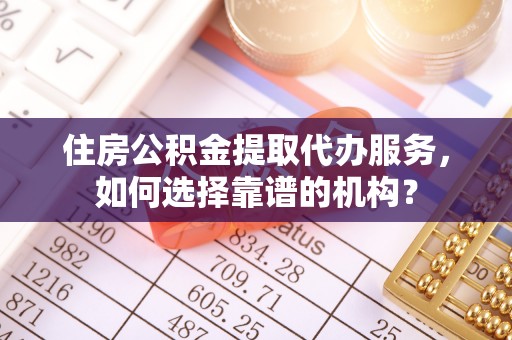 涡阳住房公积金提取代办服务，如何选择靠谱的机构？