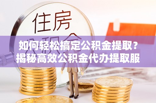 涡阳如何轻松搞定公积金提取？揭秘高效公积金代办提取服务