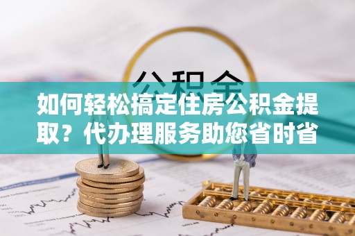 涡阳如何轻松搞定住房公积金提取？代办理服务助您省时省力