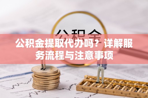 涡阳公积金提取代办吗？详解服务流程与注意事项