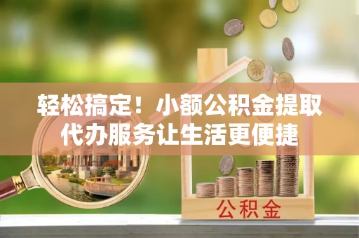 涡阳轻松搞定！小额公积金提取代办服务让生活更便捷