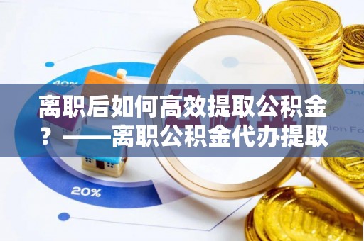 涡阳离职后如何高效提取公积金？——离职公积金代办提取全流程解析