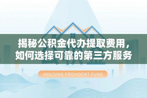 涡阳揭秘公积金代办提取费用，如何选择可靠的第三方服务