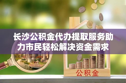 涡阳长沙公积金代办提取服务助力市民轻松解决资金需求