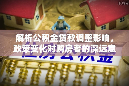 涡阳解析公积金贷款调整影响，政策变化对购房者的深远意义