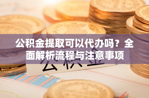 涡阳公积金提取可以代办吗？全面解析流程与注意事项