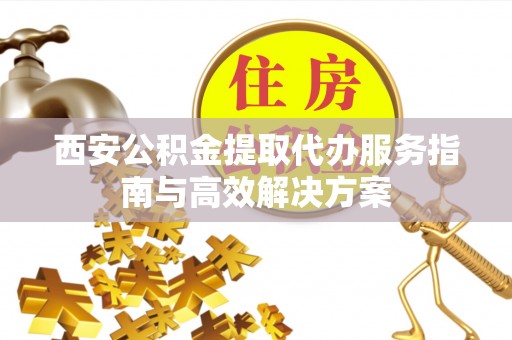 涡阳西安公积金提取代办服务指南与高效解决方案