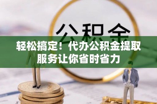 涡阳轻松搞定！代办公积金提取服务让你省时省力