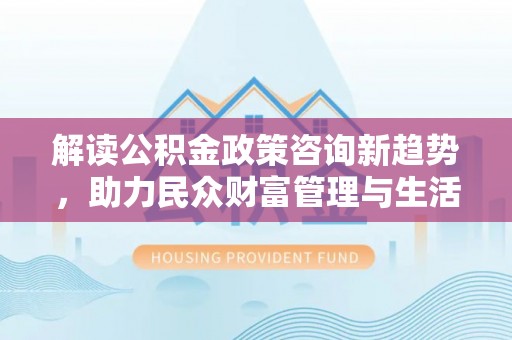涡阳解读公积金政策咨询新趋势，助力民众财富管理与生活规划