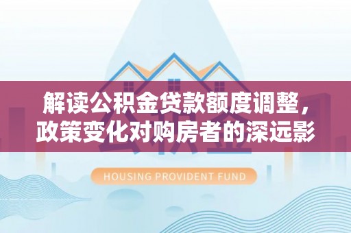 涡阳解读公积金贷款额度调整，政策变化对购房者的深远影响
