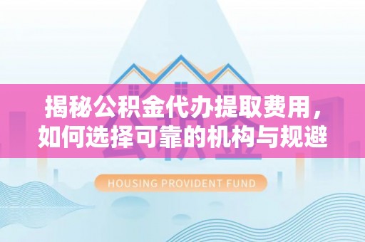 涡阳揭秘公积金代办提取费用，如何选择可靠的机构与规避潜在风险