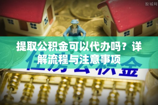 涡阳提取公积金可以代办吗？详解流程与注意事项
