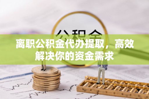 涡阳离职公积金代办提取，高效解决你的资金需求