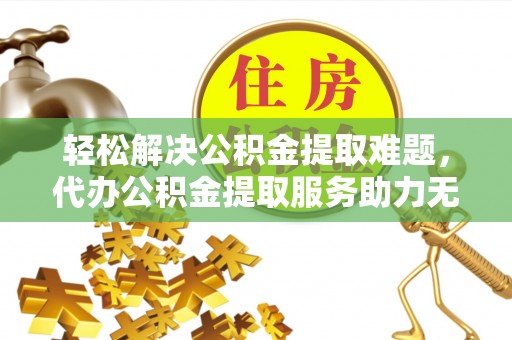 涡阳轻松解决公积金提取难题，代办公积金提取服务助力无忧生活