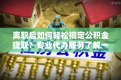 涡阳离职后如何轻松搞定公积金提取？专业代办服务了解一下