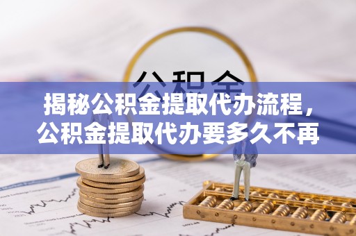 涡阳揭秘公积金提取代办流程，公积金提取代办要多久不再迷茫