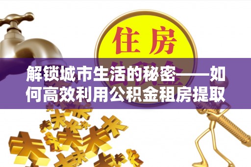 涡阳解锁城市生活的秘密——如何高效利用公积金租房提取政策优化居住体验