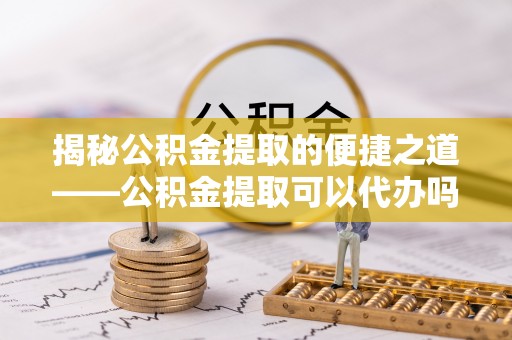 涡阳揭秘公积金提取的便捷之道——公积金提取可以代办吗？