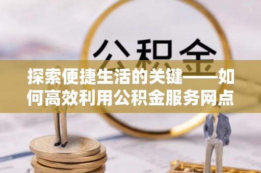 涡阳探索便捷生活的关键——如何高效利用公积金服务网点查询功能