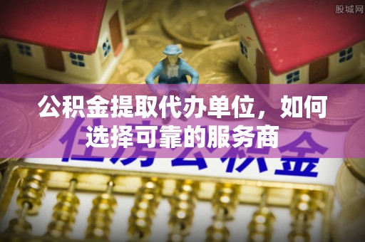 涡阳公积金提取代办单位，如何选择可靠的服务商