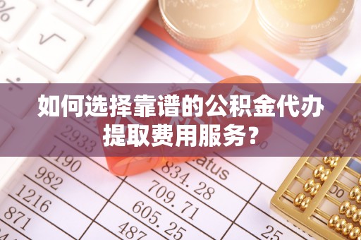 涡阳如何选择靠谱的公积金代办提取费用服务？