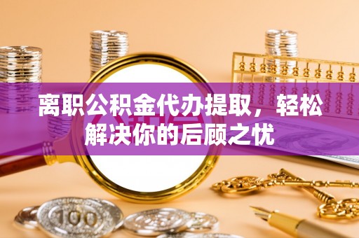 涡阳离职公积金代办提取，轻松解决你的后顾之忧