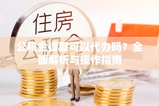涡阳公积金提取可以代办吗？全面解析与操作指南