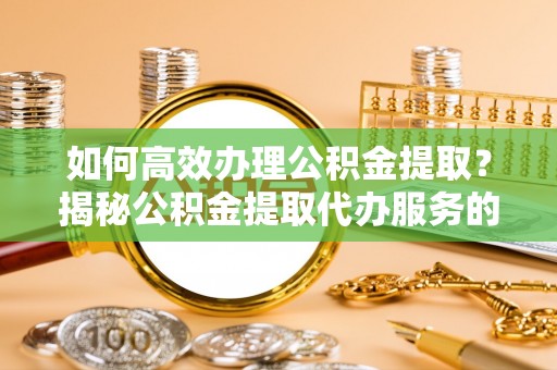 涡阳如何高效办理公积金提取？揭秘公积金提取代办服务的优势与注意事项