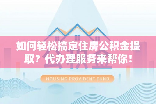 涡阳如何轻松搞定住房公积金提取？代办理服务来帮你！