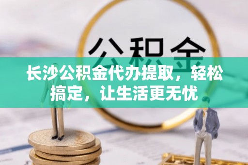 涡阳长沙公积金代办提取，轻松搞定，让生活更无忧