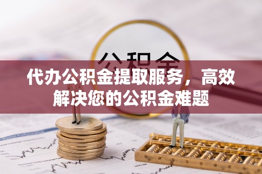 涡阳代办公积金提取服务，高效解决您的公积金难题