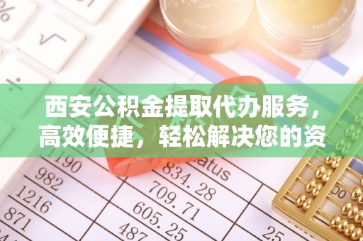 涡阳西安公积金提取代办服务，高效便捷，轻松解决您的资金需求