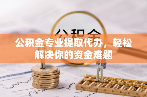 涡阳公积金专业提取代办，轻松解决你的资金难题