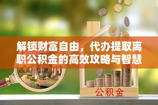 涡阳解锁财富自由，代办提取离职公积金的高效攻略与智慧选择