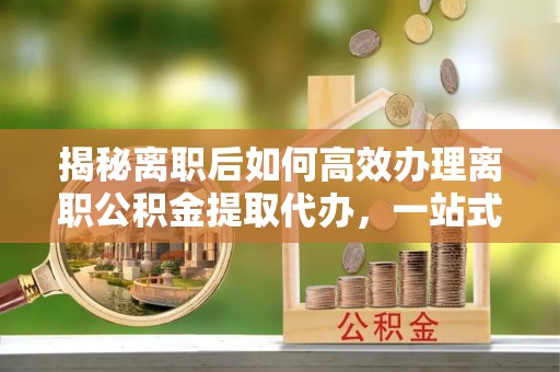 涡阳揭秘离职后如何高效办理离职公积金提取代办，一站式服务全解析