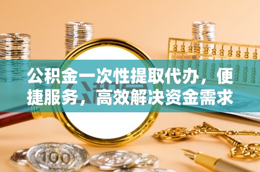 涡阳公积金一次性提取代办，便捷服务，高效解决资金需求