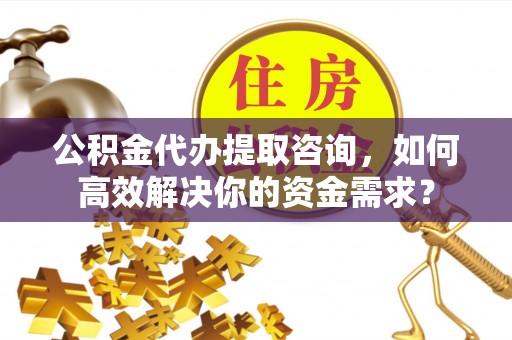 涡阳公积金代办提取咨询，如何高效解决你的资金需求？