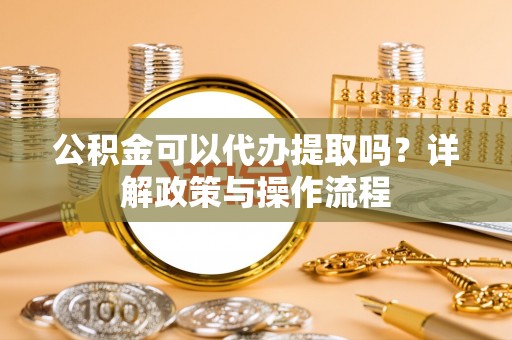 涡阳公积金可以代办提取吗？详解政策与操作流程