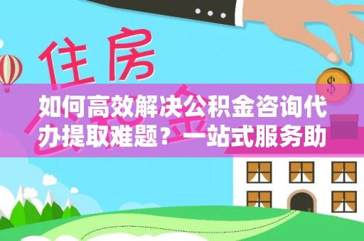 涡阳如何高效解决公积金咨询代办提取难题？一站式服务助您轻松搞定