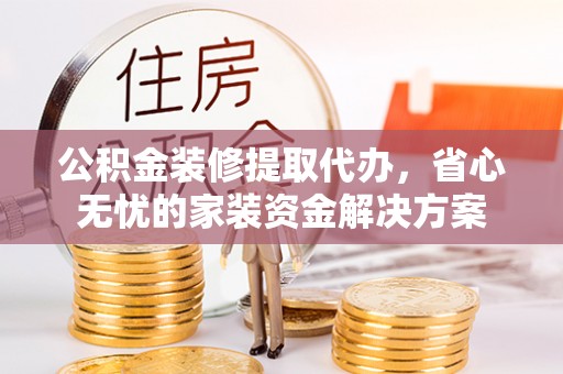 涡阳公积金装修提取代办，省心无忧的家装资金解决方案