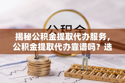 涡阳揭秘公积金提取代办服务，公积金提取代办靠谱吗？选择需谨慎
