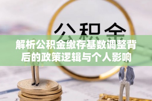 涡阳解析公积金缴存基数调整背后的政策逻辑与个人影响