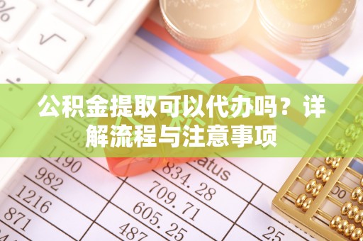 涡阳公积金提取可以代办吗？详解流程与注意事项