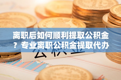 涡阳离职后如何顺利提取公积金？专业离职公积金提取代办服务指南