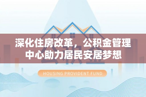 涡阳深化住房改革，公积金管理中心助力居民安居梦想